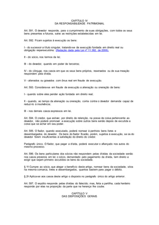 CAPÍTULO IV 
DA RESPONSABILIDADE PATRIMONIAL 
Art. 591. O devedor responde, para o cumprimento de suas obrigações, com todos os seus 
bens presentes e futuros, salvo as restrições estabelecidas em lei. 
Art. 592. Ficam sujeitos à execução os bens: 
I - do sucessor a título singular, tratando-se de execução fundada em direito real ou 
obrigação reipersecutória; (Redação dada pela Lei nº 11.382, de 2006). 
II - do sócio, nos termos da lei; 
III - do devedor, quando em poder de terceiros; 
IV - do cônjuge, nos casos em que os seus bens próprios, reservados ou de sua meação 
respondem pela dívida; 
V - alienados ou gravados com ônus real em fraude de execução. 
Art. 593. Considera-se em fraude de execução a alienação ou oneração de bens: 
I - quando sobre eles pender ação fundada em direito real; 
II - quando, ao tempo da alienação ou oneração, corria contra o devedor demanda capaz de 
reduzi-lo à insolvência; 
III - nos demais casos expressos em lei. 
Art. 594. O credor, que estiver, por direito de retenção, na posse de coisa pertencente ao 
devedor, não poderá promover a execução sobre outros bens senão depois de excutida a 
coisa que se achar em seu poder. 
Art. 595. O fiador, quando executado, poderá nomear à penhora bens livres e 
desembargados do devedor. Os bens do fiador ficarão, porém, sujeitos à execução, se os do 
devedor forem insuficientes à satisfação do direito do credor. 
Parágrafo único. O fiador, que pagar a dívida, poderá executar o afiançado nos autos do 
mesmo processo. 
Art. 596. Os bens particulares dos sócios não respondem pelas dívidas da sociedade senão 
nos casos previstos em lei; o sócio, demandado pelo pagamento da dívida, tem direito a 
exigir que sejam primeiro excutidos os bens da sociedade. 
§ 1o Cumpre ao sócio, que alegar o benefício deste artigo, nomear bens da sociedade, sitos 
na mesma comarca, livres e desembargados, quantos bastem para pagar o débito. 
§ 2o Aplica-se aos casos deste artigo o disposto no parágrafo único do artigo anterior. 
Art. 597. O espólio responde pelas dívidas do falecido; mas, feita a partilha, cada herdeiro 
responde por elas na proporção da parte que na herança Ihe coube. 
CAPÍTULO V 
DAS DISPOSIÇÕES GERAIS 
 