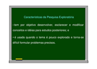 • tem por objetivo desenvolver, esclarecer e modificar
conceitos e idéias para estudos posteriores; e
• é usada quando o tema é pouco explorado e torna-se
difícil formular problemas precisos.
Características da Pesquisa Exploratória
 