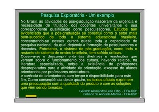Pesquisa Exploratória - Um exemplo
No Brasil, as atividades de pós-graduação nasceram da urgência e
necessidade de titulação dos docentes universitários e sua
correspondente qualificação como pesquisadores. Estudos têm
evidenciado que a pós-graduação se constitui como o setor mais
bem-sucedido de todo o sistema educacional brasileiro,
concentrando-se nesses cursos quase toda a capacidade de
pesquisa nacional, da qual depende a formação de pesquisadores e
docentes. Entretanto, o sistema de pós-graduação, como todo o
restante do sistema de ensino brasileiro, tem sofrido críticas.
Observa-se o descumprimento das diretrizes e resoluções que
versam sobre o funcionamento dos cursos, havendo relatos, na
literatura especializada, sobre a existência de professores
despreparados para a atividade de orientação, excesso de alunos
orientandos por professores orientadores
e carência de orientadores com tempo e disponibilidade para este
fim. Como conseqüência deste quadro, os textos oficiais exprimem
uma preocupação com a qualidade do produto e com as soluções
que vêm sendo tomadas.
Geraldo Alemandro Leite Filho - FEA-USP
Gilberto de Andrade Martins - FEA-USP
 