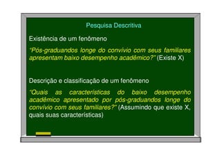 Pesquisa Descritiva
Existência de um fenômeno
“Pós-graduandos longe do convívio com seus familiares
apresentam baixo desempenho acadêmico?” (Existe X)
Descrição e classificação de um fenômeno
“Quais as características do baixo desempenho
acadêmico apresentado por pós-graduandos longe do
convívio com seus familiares?” (Assumindo que existe X,
quais suas características)
 