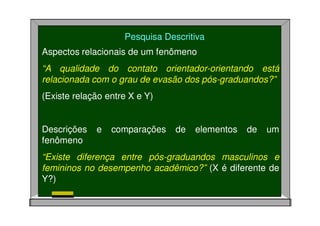 Pesquisa Descritiva
Aspectos relacionais de um fenômeno
“A qualidade do contato orientador-orientando está
relacionada com o grau de evasão dos pós-graduandos?”
(Existe relação entre X e Y)
Descrições e comparações de elementos de um
fenômeno
“Existe diferença entre pós-graduandos masculinos e
femininos no desempenho acadêmico?” (X é diferente de
Y?)
 