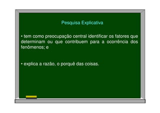 Pesquisa Explicativa
• tem como preocupação central identificar os fatores que
determinam ou que contribuem para a ocorrência dos
fenômenos; e
• explica a razão, o porquê das coisas.
 