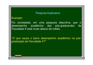 Pesquisa Explicativa
Exemplo:
Foi constatado, em uma pesquisa descritiva, que o
desempenho acadêmico dos pós-graduandos da
Faculdade X está muito abaixo da média.
“O que causa o baixo desempenho acadêmico na pós-
graduação da Faculdade X?”
 