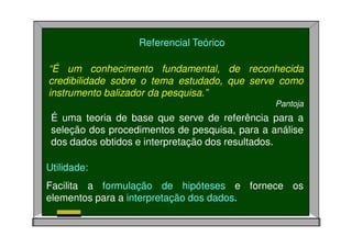 Referencial Teórico
“É um conhecimento fundamental, de reconhecida
credibilidade sobre o tema estudado, que serve como
instrumento balizador da pesquisa.”
Pantoja
É uma teoria de base que serve de referência para a
seleção dos procedimentos de pesquisa, para a análise
dos dados obtidos e interpretação dos resultados.
Utilidade:
Facilita a formulação de hipóteses e fornece os
elementos para a interpretação dos dados.
 