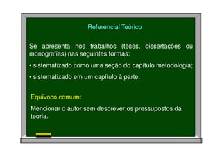 Referencial Teórico
Se apresenta nos trabalhos (teses, dissertações ou
monografias) nas seguintes formas:
• sistematizado como uma seção do capítulo metodologia;
• sistematizado em um capítulo à parte.
Equívoco comum:
Mencionar o autor sem descrever os pressupostos da
teoria.
 