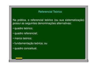 Referencial Teórico
Na prática, o referencial teórico (ou sua sistematização)
possui as seguintes denominações alternativas:
• quadro teórico;
• quadro referencial;
• marco teórico;
• fundamentação teórica; ou
• quadro conceitual.
 