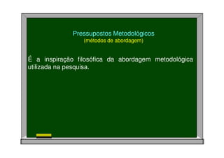 Pressupostos Metodológicos
(métodos de abordagem)
É a inspiração filosófica da abordagem metodológica
utilizada na pesquisa.
 