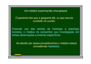 Um médico examinando uma pessoa
O paciente fala que a garganta dói, ou que escuta
zumbido no ouvido.
Fazendo uso das teorias da fisiologia e patologia
humana, o médico irá concentrar sua investigação em
certas observações e exames específicos.
Ao decidir por esses procedimentos o médico estará
concebendo hipóteses.
 