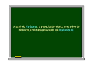 A partir de hipóteses, o pesquisador deduz uma série de
maneiras empíricas para testá-las (suposições)
 