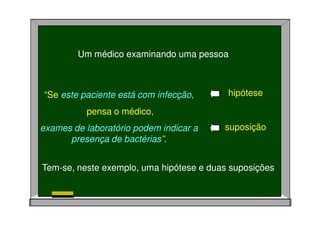 Um médico examinando uma pessoa
“Se este paciente está com infecção,
pensa o médico,
exames de laboratório podem indicar a
presença de bactérias”.
hipótese
suposição
Tem-se, neste exemplo, uma hipótese e duas suposições
 