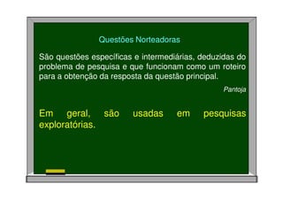 Questões Norteadoras
São questões específicas e intermediárias, deduzidas do
problema de pesquisa e que funcionam como um roteiro
para a obtenção da resposta da questão principal.
Pantoja
Em geral, são usadas em pesquisas
exploratórias.
 