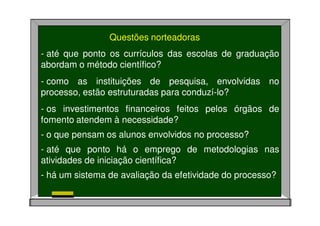 Questões norteadoras
- até que ponto os currículos das escolas de graduação
abordam o método científico?
- como as instituições de pesquisa, envolvidas no
processo, estão estruturadas para conduzí-lo?
- os investimentos financeiros feitos pelos órgãos de
fomento atendem à necessidade?
- o que pensam os alunos envolvidos no processo?
- até que ponto há o emprego de metodologias nas
atividades de iniciação científica?
- há um sistema de avaliação da efetividade do processo?
 