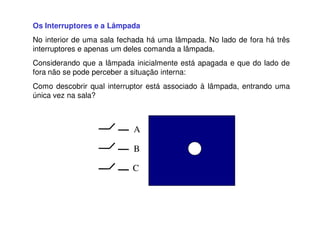 Os Interruptores e a Lâmpada
No interior de uma sala fechada há uma lâmpada. No lado de fora há três
interruptores e apenas um deles comanda a lâmpada.
Considerando que a lâmpada inicialmente está apagada e que do lado de
fora não se pode perceber a situação interna:
Como descobrir qual interruptor está associado à lâmpada, entrando uma
única vez na sala?
A
B
C
 