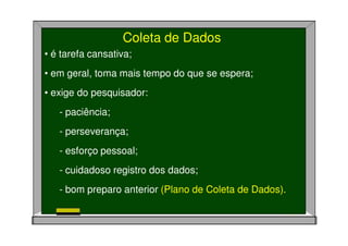 Coleta de Dados
• é tarefa cansativa;
• em geral, toma mais tempo do que se espera;
• exige do pesquisador:
- paciência;
- perseverança;
- esforço pessoal;
- cuidadoso registro dos dados;
- bom preparo anterior (Plano de Coleta de Dados).
 