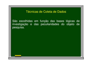 Técnicas de Coleta de Dados
São escolhidas em função das bases lógicas de
investigação e das peculiaridades do objeto de
pesquisa.
 