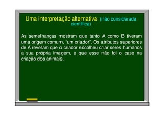 As semelhanças mostram que tanto A como B tiveram
uma origem comum, “um criador”. Os atributos superiores
de A revelam que o criador escolheu criar seres humanos
a sua própria imagem, e que esse não foi o caso na
criação dos animais.
Uma interpretação alternativa (não considerada
científica)
 