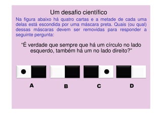 A B C D
Na figura abaixo há quatro cartas e a metade de cada uma
delas está escondida por uma máscara preta. Quais (ou qual)
dessas máscaras devem ser removidas para responder a
seguinte pergunta:
“É verdade que sempre que há um círculo no lado
esquerdo, também há um no lado direito?”
Um desafio científico
 