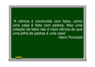 “A ciência é construída com fatos, como
uma casa é feita com pedras. Mas uma
coleção de fatos não é mais ciência do que
uma pilha de pedras é uma casa”
Henri Poincaré
 