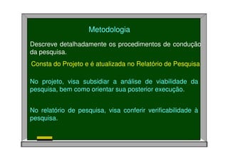 Descreve detalhadamente os procedimentos de condução
da pesquisa.
Consta do Projeto e é atualizada no Relatório de Pesquisa
Metodologia
No projeto, visa subsidiar a análise de viabilidade da
pesquisa, bem como orientar sua posterior execução.
No relatório de pesquisa, visa conferir verificabilidade à
pesquisa.
 