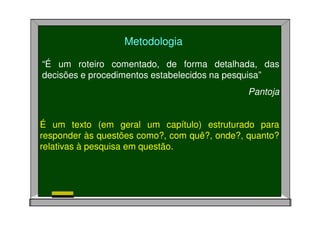“É um roteiro comentado, de forma detalhada, das
decisões e procedimentos estabelecidos na pesquisa”
Pantoja
Metodologia
É um texto (em geral um capítulo) estruturado para
responder às questões como?, com quê?, onde?, quanto?
relativas à pesquisa em questão.
 