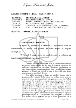 Superior Tribunal de Justiça

RECURSO ESPECIAL Nº 1.252.620 - SC (2011/0105156-4)

RELATORA               :   MINISTRA NANCY ANDRIGHI
RECORRENTE             :   LÍDIA MOREIRA MUND - ESPÓLIO
REPR. POR              :   CELSO LUIZ MOREIRA MUND - INVENTARIANTE
ADVOGADO               :   OLAVO RIGON FILHO E OUTRO(S)
RECORRIDO              :   ADMINISTRADORA DE IMÓVEIS SÃO FRANCISCO LTDA
ADVOGADO               :   JOSÉ AUGUSTO PEREGRINO FERREIRA E OUTRO(S)

RELATORA: MINISTRA NANCY ANDRIGHI

                                               VOTO

               I – Delimitação da controvérsia
               Cinge-se a controvérsia a examinar a legitimidade ativa da
administradora de imóveis para postular, em nome próprio, os aluguéis
inadimplidos.
               O Tribunal de origem assim se manifestou sobre a preliminar de
ilegitimidade suscitada pela recorrente:

                        Quanto à aventada ilegitimidade ativa ad causam , tem-se que os
                  documentos juntados às fls. 4/6 dos autos da execução em apenso são
                  suficientes para afastar essa preliminar. Além disso, o embargante, em
                  suas argumentações, em momento algum nega a existência do contrato
                  particular de locação de imóvel no qual a imobiliária atua como
                  representante do proprietário do bem.
                        Com efeito, consoante se infere do mandato firmado entre o
                  proprietário, Sr. Hermano Beilke Viana, e a apelada, possui essa, em
                  relação ao imóvel locado, cujo fiador é o apelante, poderes para "tudo o
                  mais quanto for necessário ao cumprimento da presente e na boa
                  administração do referido imóvel e ESPECIALMENTE, constituir
                  advogado para, com poderes das cláusulas 'ad e extra Judicia', possa em
                  qualquer juízo ou Tribunal do País e outras repartições federais,
                  estaduais e municipais, ajuizar, contestar, recorrer, impugnar, acordar,
                  conciliar, receber, dar quitação, passar recibos, em toda ação em que o
                  outorgante tenha legítimo interesse e que verse sobre o imóvel, objeto da
                  presente procuração" (fl. 20 dos presentes autos, com grifos no original).
                  Não pairam dúvidas, portanto, de que o imóvel permanecia sob a
Documento: 22532937 - RELATÓRIO E VOTO - Site certificado                    Página 3 de 7
 