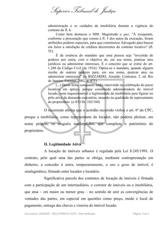 Superior Tribunal de Justiça
                  administração e os cuidados da imobiliária durante a vigência do
                  contrato de fl. 6.
                        Como bem destacou o MM. Magistrado a quo, "À exequente,
                  conforme a procuração que consta à fl. 5 dos autos da execução, foram
                  atribuídos poderes especiais, para que constituísse Advogado para buscar
                  em Juízo a satisfação de créditos decorrentes do contrato locativo" (fl.
                  55).
                        É da essência do mandato que uma pessoa seja "investida de
                  poderes por outra, com o objetivo de, em seu nome, praticar atos
                  jurídicos ou administrar interesses. É o conceito que se extrai do art.
                  1.288 do Código Civil (de 1916): 'Opera-se o mandato, quando alguém
                  recebe de outrem poderes para, em seu nome, praticar atos ou
                  administrar interesses'" (in RIZZARDO, Arnaldo. Contratos. 2. ed. Rio
                  de Janeiro: Forense, 2002, p. 471).
                        (...) Dessa feita, conquanto tenha intervindo na celebração do pacto
                  locatício em apreço, porque constituída administradora do imóvel
                  locado, resta inquestionável a legitimidade da imobiliária para figurar no
                  pólo ativo da demanda executória, atuando na qualidade de representante
                  do proprietário. (e-STJ fls. 102/104)

                O recorrente afirma que o acórdão recorrido violou o art. 6º do CPC,
porque a imobiliária, como representante do locador, não poderia pleitear, em
nome próprio, os aluguéis inadimplidos, que compõem o patrimônio do
proprietário.


                II. Legitimidade Ativa
                A locação de imóveis urbanos é regulada pela Lei 8.245/1991. O
contrato, pelo qual uma das partes se obriga, mediante contraprestação em
dinheiro, a conceder à outra, temporariamente, o uso e gozo de imóvel, é
sinalagmático, firmado entre locador e locatário.
                Significativa parcela dos contratos de locação de imóveis é firmada
com a participação de um intermediário, o corretor de imóveis ou a imobiliária,
que atua – em maior ou menor grau – no sentido de unir as convergências de
vontades das partes, em especial em questões como preço, modo e local de
pagamento, entrega das chaves e vistoria do imóvel locado.

Documento: 22532937 - RELATÓRIO E VOTO - Site certificado                    Página 4 de 7
 