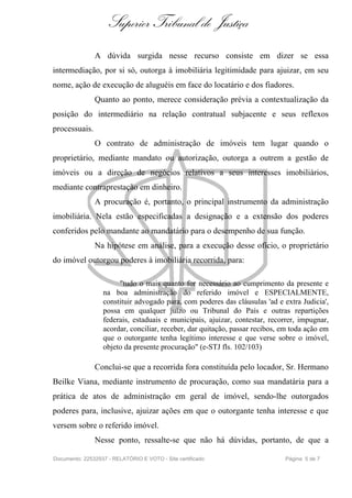 Superior Tribunal de Justiça
               A dúvida surgida nesse recurso consiste em dizer se essa
intermediação, por si só, outorga à imobiliária legitimidade para ajuizar, em seu
nome, ação de execução de aluguéis em face do locatário e dos fiadores.
               Quanto ao ponto, merece consideração prévia a contextualização da
posição do intermediário na relação contratual subjacente e seus reflexos
processuais.
               O contrato de administração de imóveis tem lugar quando o
proprietário, mediante mandato ou autorização, outorga a outrem a gestão de
imóveis ou a direção de negócios relativos a seus interesses imobiliários,
mediante contraprestação em dinheiro.
               A procuração é, portanto, o principal instrumento da administração
imobiliária. Nela estão especificadas a designação e a extensão dos poderes
conferidos pelo mandante ao mandatário para o desempenho de sua função.
               Na hipótese em análise, para a execução desse ofício, o proprietário
do imóvel outorgou poderes à imobiliária recorrida, para:

                       "tudo o mais quanto for necessário ao cumprimento da presente e
                  na boa administração do referido imóvel e ESPECIALMENTE,
                  constituir advogado para, com poderes das cláusulas 'ad e extra Judicia',
                  possa em qualquer juízo ou Tribunal do País e outras repartições
                  federais, estaduais e municipais, ajuizar, contestar, recorrer, impugnar,
                  acordar, conciliar, receber, dar quitação, passar recibos, em toda ação em
                  que o outorgante tenha legítimo interesse e que verse sobre o imóvel,
                  objeto da presente procuração" (e-STJ fls. 102/103)

               Conclui-se que a recorrida fora constituída pelo locador, Sr. Hermano
Beilke Viana, mediante instrumento de procuração, como sua mandatária para a
prática de atos de administração em geral de imóvel, sendo-lhe outorgados
poderes para, inclusive, ajuizar ações em que o outorgante tenha interesse e que
versem sobre o referido imóvel.
               Nesse ponto, ressalte-se que não há dúvidas, portanto, de que a

Documento: 22532937 - RELATÓRIO E VOTO - Site certificado                    Página 5 de 7
 