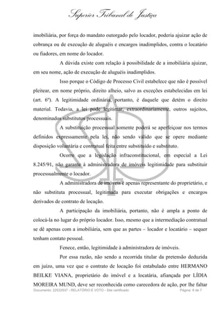 Superior Tribunal de Justiça
imobiliária, por força do mandato outorgado pelo locador, poderia ajuizar ação de
cobrança ou de execução de aluguéis e encargos inadimplidos, contra o locatário
ou fiadores, em nome do locador.
               A dúvida existe com relação à possibilidade de a imobiliária ajuizar,
em seu nome, ação de execução de aluguéis inadimplidos.
               Isso porque o Código de Processo Civil estabelece que não é possível
pleitear, em nome próprio, direito alheio, salvo as exceções estabelecidas em lei
(art. 6º). A legitimidade ordinária, portanto, é daquele que detém o direito
material. Todavia, a lei pode legitimar, extraordinariamente, outros sujeitos,
denominados substitutos processuais.
               A substituição processual somente poderá se aperfeiçoar nos termos
definidos expressamente pela lei, não sendo válido que se opere mediante
disposição voluntária e contratual feita entre substituído e substituto.
               Ocorre que a legislação infraconstitucional, em especial a Lei
8.245/91, não garante à administradora de imóveis legitimidade para substituir
processualmente o locador.
               A administradora de imóveis é apenas representante do proprietário, e
não substituta processual, legitimada para executar obrigações e encargos
derivados de contrato de locação.
               A participação da imobiliária, portanto, não é ampla a ponto de
colocá-la no lugar do próprio locador. Isso, mesmo que a intermediação contratual
se dê apenas com a imobiliária, sem que as partes – locador e locatário – sequer
tenham contato pessoal.
               Fenece, então, legitimidade à administradora de imóveis.
               Por essa razão, não sendo a recorrida titular da pretensão deduzida
em juízo, uma vez que o contrato de locação foi entabulado entre HERMANO
BEILKE VIANA, proprietário do imóvel e a locatária, afiançada por LÍDIA
MOREIRA MUND, deve ser reconhecida como carecedora de ação, por lhe faltar
Documento: 22532937 - RELATÓRIO E VOTO - Site certificado                  Página 6 de 7
 