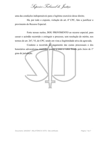 Superior Tribunal de Justiça
uma das condições indispensáveis para o legítimo exercício desse direito.
               Há, por todo o exposto, violação do art. 6º CPC, fato a justificar o
provimento do Recurso Especial.


               Forte nessas razões, DOU PROVIMENTO ao recurso especial, para
cassar o acórdão recorrido e extinguir o processo, sem resolução do mérito, nos
termos do art. 267, VI, do CPC, tendo em vista a ilegitimidade ativa da agravada.
               Condeno a recorrida ao pagamento das custas processuais e dos
honorários advocatícios, mantidos quanto a estes o valor fixado pelo Juízo de 1º
grau de jurisdição.




Documento: 22532937 - RELATÓRIO E VOTO - Site certificado             Página 7 de 7
 