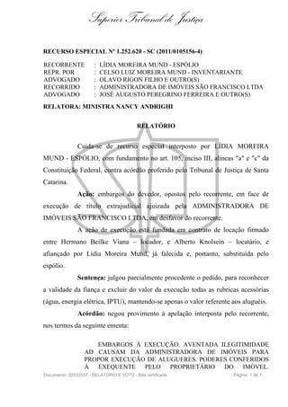 Superior Tribunal de Justiça

RECURSO ESPECIAL Nº 1.252.620 - SC (2011/0105156-4)

RECORRENTE             :   LÍDIA MOREIRA MUND - ESPÓLIO
REPR. POR              :   CELSO LUIZ MOREIRA MUND - INVENTARIANTE
ADVOGADO               :   OLAVO RIGON FILHO E OUTRO(S)
RECORRIDO              :   ADMINISTRADORA DE IMÓVEIS SÃO FRANCISCO LTDA
ADVOGADO               :   JOSÉ AUGUSTO PEREGRINO FERREIRA E OUTRO(S)
RELATORA: MINISTRA NANCY ANDRIGHI


                                           RELATÓRIO


               Cuida-se de recurso especial interposto por LÍDIA MOREIRA
MUND - ESPÓLIO, com fundamento no art. 105, inciso III, alíneas "a" e "c" da
Constituição Federal, contra acórdão proferido pelo Tribunal de Justiça de Santa
Catarina.
               Ação: embargos do devedor, opostos pelo recorrente, em face de
execução de título extrajudicial ajuizada pela ADMINISTRADORA DE
IMÓVEIS SÃO FRANCISCO LTDA, em desfavor do recorrente.
               A ação de execução está fundada em contrato de locação firmado
entre Hermano Beilke Viana – locador, e Alberto Knolsein – locatário, e
afiançado por Lídia Moreira Mund, já falecida e, portanto, substituída pelo
espólio.
               Sentença: julgou parcialmente procedente o pedido, para reconhecer
a validade da fiança e excluir do valor da execução todas as rubricas acessórias
(água, energia elétrica, IPTU), mantendo-se apenas o valor referente aos aluguéis.
               Acórdão: negou provimento à apelação interposta pelo recorrente,
nos termos da seguinte ementa:

                     EMBARGOS À EXECUÇÃO. AVENTADA ILEGITIMIDADE
                  AD CAUSAM DA ADMINISTRADORA DE IMÓVEIS PARA
                  PROPOR EXECUÇÃO DE ALUGUERES. PODERES CONFERIDOS
                  À EXEQUENTE PELO PROPRIETÁRIO DO IMÓVEL.
Documento: 22532937 - RELATÓRIO E VOTO - Site certificado            Página 1 de 7
 