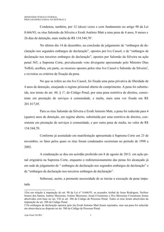MINISTÉRIO PÚBLICO FEDERAL
PROCURADORIA-GERAL DA REPÚBLICA
Condenou, também, por 12 (doze) vezes e com fundamento no artigo 90 da Lei
8.666/93, os réus Salomão da Silveira e Erodi Antônio Matt a uma pena de 4 anos, 8 meses e
26 dias de detenção, mais multa de R$ 134.544,701
.
No último dia 14 de dezembro, na conclusão de julgamento de “embargos de de-
claração nos segundos embargos de declaração”, opostos por Ivo Cassol, e de “embargos de
declaração nos terceiros embargos de declaração”, opostos por Salomão da Silveira na ação
penal 565, a Suprema Corte, prevalecendo voto divergente apresentado pelo Ministro Dias
Toffoli, acolheu, em parte, os recursos opostos pelos réus Ivo Cassol e Salomão da Silveira2
,
e revisitou os critérios de fixação da pena.
No que se refere ao réu Ivo Cassol, foi fixada uma pena privativa de liberdade de
4 anos de detenção, ensejando o regime prisional aberto de cumprimento. A pena foi substitu-
ída, nos termo do art. 44, § 1º, do Código Penal, por uma pena restritiva de direitos, consis-
tente em prestação de serviços à comunidade, e multa, mais uma vez fixada em R$
201.817,05.
Para os réus Salomão da Silveira e Erodi Antonio Matt, a pena foi reduzida para 4
(quatro) anos de detenção, em regime aberto, substituída por uma restritiva de direitos, con-
sistente em prestação de serviços à comunidade, e por outra pena de multa, no valor de R$
134.544,70.
Conforme já assinalado em manifestação apresentada à Suprema Corte em 23 de
novembro, os fatos pelos quais os réus foram condenados ocorreram no período de 1998 a
2002.
A condenação se deu em acórdão proferido em 8 de agosto de 2013, em ação pe-
nal originária na Suprema Corte, enquanto o redimensionamento das penas foi alcançado já
em sede de julgamento de “ embargos de declaração nos segundos embargos de declaração” e
de “embargos de declaração nos terceiros embargos de declaração”.
Sobressai, assim, a premente necessidade de se iniciar a execução da pena impu-
tada.
1Em em relação à imputação do art. 90 da Lei n° 8.666/93, os acusados Anibal de Jesus Rodrigues, Neilton
Soares dos Santos, Izalino Mezzomo, Ivalino Mezzomo, Josué Crisóstomo e Ilva Mezzomo Crisóstomo foram
absolvidos com base no inc. VII só art. 386 do Código de Processo Penal. Todos os réus foram absolvidos da
imputação do art. 288 do Código Penal.
2 Os embargos de declaração opostos pelo réu Erodi Antonio Matt foram rejeitados, mas sua pena foi reduzida
em observância ao disposto no art. 580 do Código de Processo Penal.
Ação Penal 565/RO 2
 