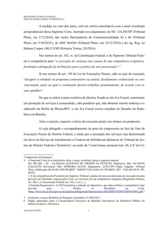 MINISTÉRIO PÚBLICO FEDERAL
PROCURADORIA-GERAL DA REPÚBLICA
A medida, no caso dos autos, está em estrita consonância com a atual orientação
jurisprudencial dessa Suprema Corte, ilustrada nos julgamentos do HC 126.292/SP (Tribunal
Pleno, em 17/2/2016), das Ações Declaratórias de Constitucionalidade 43 e 44 (Tribunal
Pleno, em 5/10/20163
), do ARE 964246 (Tribunal Pleno, em 12/12/2016) e do Ag. Reg. no
Habeas Corpus 140.213/SP (Primeira Turma, 2/6/2016).
Nos termos do art. 102, m, da Constituição Federal, é do Supremo Tribunal Fede-
ral a competência para “a execução de sentença nas causas de sua competência originária,
facultada a delegação de atribuições para a prática de atos processuais”.4
Já nos termos do art. 149 da Lei de Execuções Penais, cabe ao juiz da execução
“designar a entidade ou programa comunitário ou estatal, devidamente credenciado ou con-
vencionado, junto ao qual o condenado deverá trabalhar gratuitamente, de acordo com as
suas aptidões”.
No que se refere à pena restritiva de direitos fixada ao réu Ivo Cassol, consistente
em prestação de serviços à comunidade, cabe ponderar que, não obstante ostente endereço re-
sidencial em Rolim de Moura/RO5
, o réu Ivo Cassol exerce mandato de Senador da Repú-
blica em Brasília.
Ante o exposto, requeiro o início da execução penal, nos termos ora propostos:
(i) seja delegado o acompanhamento da pena do congressista ao Juiz da Vara de
Execuções Penais do Distrito Federal, e ainda que a prestação dos serviços seja determinada
em favor do Serviço de Atendimento a Usuários de Substâncias Químicas do Tribunal de Jus-
tiça do Distrito Federal e Territórios6
, na razão de 7 (sete) horas semanais (art. 46, § 6º do Có-
3 Julgamento de liminares.
4 A Suprema Corte já se manifestou sobre o tema, conforme ilustra a seguinte ementa:
Pet 986 QO / AL - ALAGOAS QUESTÃO DE ORDEM NA PETIÇÃO. Relator(a): Min. OCTAVIO
GALLOTTI. Revisor(a): Min. MOREIRA ALVES. Julgamento: 22/02/1995 Órgão Julgador: Tribunal
Pleno. Publicação DJ 03-09-1999 PP-00027 EMENT VOL-01961-01 PP-00054. RTJ VOL-00170-03 PP-
00767.
1. É da competência do Presidente do Supremo Tribunal a prática de atos jurisdicionais de execução da pena
privativa de liberdade, imposta pela Corte, no exercício de sua competência originária (Regimento Interno,
art. 340, I, e Constituição Federal, art. 102, I, m). [...]
A Emenda Regimental n. 41/2010 atualizou a redação do dispositivo, que antes atribuía a competência hoje
prevista para o Relator ao Presidente da Corte.
(http://www.stf.jus.br/arquivo/cms/legislacaoRegimentoInterno/anexo/REGIMENTOINTERNO19801.pdf )
5 Conforme o anexo Relatório de Pesquisa Automática nº 2059/2017.
6 Órgão cadastrado junto à Coordenadoria Executiva de Medidas Alternativas do Ministério Público do
Distrito Federal e Territórios.
Ação Penal 565/RO 3
 