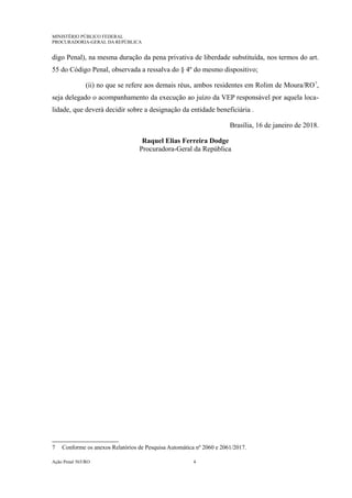 MINISTÉRIO PÚBLICO FEDERAL
PROCURADORIA-GERAL DA REPÚBLICA
digo Penal), na mesma duração da pena privativa de liberdade substituída, nos termos do art.
55 do Código Penal, observada a ressalva do § 4º do mesmo dispositivo;
(ii) no que se refere aos demais réus, ambos residentes em Rolim de Moura/RO7
,
seja delegado o acompanhamento da execução ao juízo da VEP responsável por aquela loca-
lidade, que deverá decidir sobre a designação da entidade beneficiária .
Brasília, 16 de janeiro de 2018.
Raquel Elias Ferreira Dodge
Procuradora-Geral da República
7 Conforme os anexos Relatórios de Pesquisa Automática nº 2060 e 2061/2017.
Ação Penal 565/RO 4
 