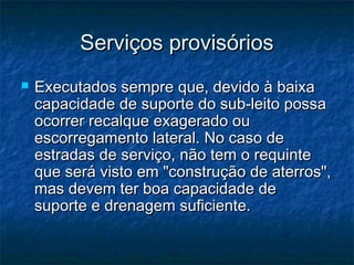 Serviços provisóriosServiços provisórios
 Executados sempre que, devido à baixaExecutados sempre que, devido à baixa
capacidade de suporte do sub-leito possacapacidade de suporte do sub-leito possa
ocorrer recalque exagerado ouocorrer recalque exagerado ou
escorregamento lateral. No caso deescorregamento lateral. No caso de
estradas de serviço, não tem o requinteestradas de serviço, não tem o requinte
que será visto em "construção de aterros",que será visto em "construção de aterros",
mas devem ter boa capacidade demas devem ter boa capacidade de
suporte e drenagem suficiente.suporte e drenagem suficiente.
 