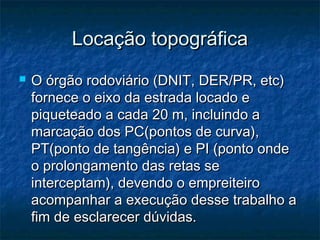 Locação topográficaLocação topográfica
 O órgão rodoviário (DNIT, DER/PR, etc)O órgão rodoviário (DNIT, DER/PR, etc)
fornece o eixo da estrada locado efornece o eixo da estrada locado e
piqueteado a cada 20 m, incluindo apiqueteado a cada 20 m, incluindo a
marcação dos PC(pontos de curva),marcação dos PC(pontos de curva),
PT(ponto de tangência) e PI (ponto ondePT(ponto de tangência) e PI (ponto onde
o prolongamento das retas seo prolongamento das retas se
interceptam), devendo o empreiteirointerceptam), devendo o empreiteiro
acompanhar a execução desse trabalho aacompanhar a execução desse trabalho a
fim de esclarecer dúvidas.fim de esclarecer dúvidas.
 