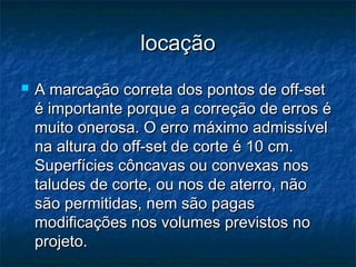 locaçãolocação
 A marcação correta dos pontos de off-setA marcação correta dos pontos de off-set
é importante porque a correção de erros éé importante porque a correção de erros é
muito onerosa. O erro máximo admissívelmuito onerosa. O erro máximo admissível
na altura do off-set de corte é 10 cm.na altura do off-set de corte é 10 cm.
Superfícies côncavas ou convexas nosSuperfícies côncavas ou convexas nos
taludes de corte, ou nos de aterro, nãotaludes de corte, ou nos de aterro, não
são permitidas, nem são pagassão permitidas, nem são pagas
modificações nos volumes previstos nomodificações nos volumes previstos no
projeto.projeto.
 