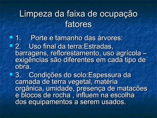 Limpeza da faixa de ocupaçãoLimpeza da faixa de ocupação
fatoresfatores
 1.     Porte e tamanho das árvores:1.     Porte e tamanho das árvores:
 2.    Uso final da terra:Estradas,2.    Uso final da terra:Estradas,
barragens, reflorestamento, uso agrícola –barragens, reflorestamento, uso agrícola –
exigências são diferentes em cada tipo deexigências são diferentes em cada tipo de
obra.obra.
 3.    Condições do solo:Espessura da3.    Condições do solo:Espessura da
camada de terra vegetal, matériacamada de terra vegetal, matéria
orgânica, umidade, presença de matacõesorgânica, umidade, presença de matacões
e blocos de rocha , influem na escolhae blocos de rocha , influem na escolha
dos equipamentos a serem usados.dos equipamentos a serem usados.
 