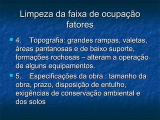 Limpeza da faixa de ocupaçãoLimpeza da faixa de ocupação
fatoresfatores
 4.    Topografia: grandes rampas, valetas,4.    Topografia: grandes rampas, valetas,
áreas pantanosas e de baixo suporte,áreas pantanosas e de baixo suporte,
formações rochosas – alteram a operaçãoformações rochosas – alteram a operação
de alguns equipamentos.de alguns equipamentos.
 5.    Especificações da obra : tamanho da5.    Especificações da obra : tamanho da
obra, prazo, disposição de entulho,obra, prazo, disposição de entulho,
exigências de conservação ambiental eexigências de conservação ambiental e
dos solosdos solos
 
