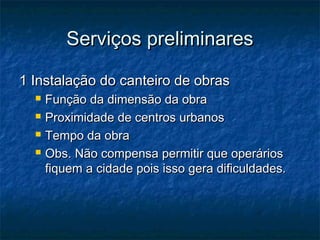 Serviços preliminaresServiços preliminares
1 Instalação do canteiro de obras1 Instalação do canteiro de obras
 Função da dimensão da obraFunção da dimensão da obra
 Proximidade de centros urbanosProximidade de centros urbanos
 Tempo da obraTempo da obra
 Obs. Não compensa permitir que operáriosObs. Não compensa permitir que operários
fiquem a cidade pois isso gera dificuldades.fiquem a cidade pois isso gera dificuldades.
 