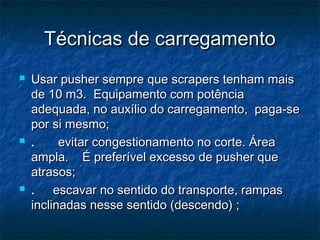 Técnicas de carregamentoTécnicas de carregamento
 Usar pusher sempre que scrapers tenham maisUsar pusher sempre que scrapers tenham mais
de 10 m3.  Equipamento com potênciade 10 m3.  Equipamento com potência
adequada, no auxílio do carregamento,  paga-seadequada, no auxílio do carregamento,  paga-se
por si mesmo;por si mesmo;
 .    .     evitar congestionamento no corte. Áreaevitar congestionamento no corte. Área
ampla.    É preferível excesso de pusher queampla.    É preferível excesso de pusher que
atrasos;atrasos;
 ..     escavar no sentido do transporte, rampas     escavar no sentido do transporte, rampas
inclinadas nesse sentido (descendo) ;inclinadas nesse sentido (descendo) ;
 