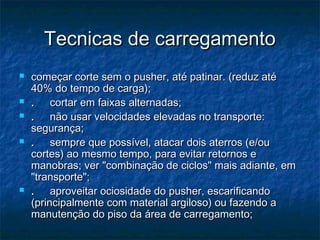 Tecnicas de carregamentoTecnicas de carregamento
 começar corte sem o pusher, até patinar. (reduz atécomeçar corte sem o pusher, até patinar. (reduz até
40% do tempo de carga);40% do tempo de carga);
 ..     cortar em faixas alternadas;     cortar em faixas alternadas;
 ..     não usar velocidades elevadas no transporte:     não usar velocidades elevadas no transporte:
segurança;segurança;
 ..     sempre que possível, atacar dois aterros (e/ou     sempre que possível, atacar dois aterros (e/ou
cortes) ao mesmo tempo, para evitar retornos ecortes) ao mesmo tempo, para evitar retornos e
manobras; ver "combinação de ciclos" mais adiante, emmanobras; ver "combinação de ciclos" mais adiante, em
"transporte";"transporte";
 ..     aproveitar ociosidade do pusher, escarificando     aproveitar ociosidade do pusher, escarificando
(principalmente com material argiloso) ou fazendo a(principalmente com material argiloso) ou fazendo a
manutenção do piso da área de carregamento;manutenção do piso da área de carregamento;
 