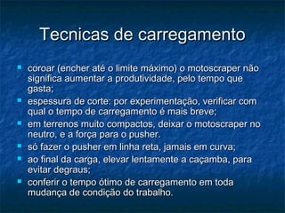 Tecnicas de carregamentoTecnicas de carregamento
 coroar (encher até o limite máximo) o motoscraper nãocoroar (encher até o limite máximo) o motoscraper não
significa aumentar a produtividade, pelo tempo quesignifica aumentar a produtividade, pelo tempo que
gasta;gasta;
 espessura de corte: por experimentação, verificar comespessura de corte: por experimentação, verificar com
qual o tempo de carregamento é mais breve;qual o tempo de carregamento é mais breve;
 em terrenos muito compactos, deixar o motoscraper noem terrenos muito compactos, deixar o motoscraper no
neutro, e a força para o pusher.neutro, e a força para o pusher.
 só fazer o pusher em linha reta, jamais em curva;só fazer o pusher em linha reta, jamais em curva;
 ao final da carga, elevar lentamente a caçamba, paraao final da carga, elevar lentamente a caçamba, para
evitar degraus;evitar degraus;
 conferir o tempo ótimo de carregamento em todaconferir o tempo ótimo de carregamento em toda
mudança de condição do trabalho.mudança de condição do trabalho.
 