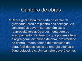 Canteiro de obrasCanteiro de obras
 Regra geral: localizar perto do centro deRegra geral: localizar perto do centro de
gravidade (área em planta) dos serviços. Asgravidade (área em planta) dos serviços. As
construções devem ser econômicas econstruções devem ser econômicas e
reaproveitáveis após a desmontagem doreaproveitáveis após a desmontagem do
acampamento. Parâmetros que podem alteraracampamento. Parâmetros que podem alterar
a regra geral: dimensão da obra, proximidadea regra geral: dimensão da obra, proximidade
de centro urbano, tempo de execução dade centro urbano, tempo de execução da
obra, facilidades locais de energia elétrica eobra, facilidades locais de energia elétrica e
água potável, etc. Um canteiro deverá conter:água potável, etc. Um canteiro deverá conter:
 