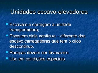 Unidades escavo-elevadorasUnidades escavo-elevadoras
 Escavam e carregam a unidadeEscavam e carregam a unidade
transportadora;transportadora;
 Possuem ciclo contínuo – diferente dasPossuem ciclo contínuo – diferente das
escavo carregadoras que tem o cilcoescavo carregadoras que tem o cilco
descontinuo.descontinuo.
 Rampas devem ser favoraveis.Rampas devem ser favoraveis.
 Uso em condições especiaisUso em condições especiais
 