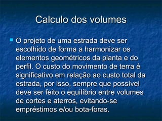 Calculo dos volumesCalculo dos volumes
 O projeto de uma estrada deve serO projeto de uma estrada deve ser
escolhido de forma a harmonizar osescolhido de forma a harmonizar os
elementos geométricos da planta e doelementos geométricos da planta e do
perfil. O custo do movimento de terra éperfil. O custo do movimento de terra é
significativo em relação ao custo total dasignificativo em relação ao custo total da
estrada, por isso, sempre que possívelestrada, por isso, sempre que possível
deve ser feito o equilíbrio entre volumesdeve ser feito o equilíbrio entre volumes
de cortes e aterros, evitando-sede cortes e aterros, evitando-se
empréstimos e/ou bota-foras.empréstimos e/ou bota-foras.
 