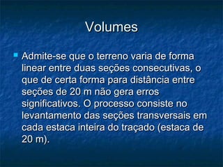 VolumesVolumes
 Admite-se que o terreno varia de formaAdmite-se que o terreno varia de forma
linear entre duas seções consecutivas, olinear entre duas seções consecutivas, o
que de certa forma para distância entreque de certa forma para distância entre
seções de 20 m não gera errosseções de 20 m não gera erros
significativos. O processo consiste nosignificativos. O processo consiste no
levantamento das seções transversais emlevantamento das seções transversais em
cada estaca inteira do traçado (estaca decada estaca inteira do traçado (estaca de
20 m).20 m).
 