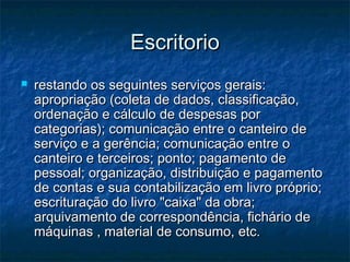 EscritorioEscritorio
 restando os seguintes serviços gerais:restando os seguintes serviços gerais:
apropriação (coleta de dados, classificação,apropriação (coleta de dados, classificação,
ordenação e cálculo de despesas porordenação e cálculo de despesas por
categorias); comunicação entre o canteiro decategorias); comunicação entre o canteiro de
serviço e a gerência; comunicação entre oserviço e a gerência; comunicação entre o
canteiro e terceiros; ponto; pagamento decanteiro e terceiros; ponto; pagamento de
pessoal; organização, distribuição e pagamentopessoal; organização, distribuição e pagamento
de contas e sua contabilização em livro próprio;de contas e sua contabilização em livro próprio;
escrituração do livro "caixa" da obra;escrituração do livro "caixa" da obra;
arquivamento de correspondência, fichário dearquivamento de correspondência, fichário de
máquinas , material de consumo, etc.máquinas , material de consumo, etc.
 