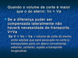 Quando o volume de corte é maiorQuando o volume de corte é maior
que o do aterro: Vc > Vaque o do aterro: Vc > Va
 Se a diferença puder serSe a diferença puder ser
compensada lateralmente nãocompensada lateralmente não
haverá necessidade de transporte.haverá necessidade de transporte.
V=VaV=Va
Se V = Vc – VaSe V = Vc – Va = volume de corte do trecho= volume de corte do trecho
entre seções que será escavado no corte eentre seções que será escavado no corte e
transportado para um aterro conveniente,transportado para um aterro conveniente,
estando, portanto, sujeito a transporteestando, portanto, sujeito a transporte
longitudinal.longitudinal.
 