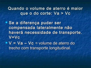 Quando o volume de aterro é maiorQuando o volume de aterro é maior
que o do corte: Va > Vcque o do corte: Va > Vc
 Se a diferença puder serSe a diferença puder ser
compensada lateralmente nãocompensada lateralmente não
haverá necessidade de transporte.haverá necessidade de transporte.
V=VcV=Vc
 V = Va – VcV = Va – Vc = volume de aterro do= volume de aterro do
trecho com transporte longitudinal.trecho com transporte longitudinal.
 