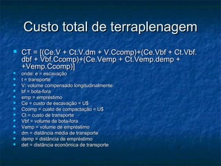 Custo total de terraplenagemCusto total de terraplenagem
 CT = [(Ce.V + Ct.V.dm + V.Ccomp)+(Ce.Vbf + Ct.Vbf.CT = [(Ce.V + Ct.V.dm + V.Ccomp)+(Ce.Vbf + Ct.Vbf.
dbf + Vbf.Ccomp)+(Ce.Vemp + Ct.Vemp.demp +dbf + Vbf.Ccomp)+(Ce.Vemp + Ct.Vemp.demp +
+Vemp.Ccomp)]+Vemp.Ccomp)]
 onde: e = escavaçãoonde: e = escavação
 t = transportet = transporte
 V: volume compensado longitudinalmenteV: volume compensado longitudinalmente
 bf = bota-forabf = bota-fora
 emp = empréstimoemp = empréstimo
 Ce = custo de escavação = U$Ce = custo de escavação = U$
 Ccomp = custo de compactação = U$Ccomp = custo de compactação = U$
 Ct = custo de transporteCt = custo de transporte
 Vbf = volume de bota-foraVbf = volume de bota-fora
 Vemp = volume de empréstimoVemp = volume de empréstimo
 dm = distância média de transportedm = distância média de transporte
 demp = distância de empréstimodemp = distância de empréstimo
 det = distância econômica de transportedet = distância econômica de transporte
 